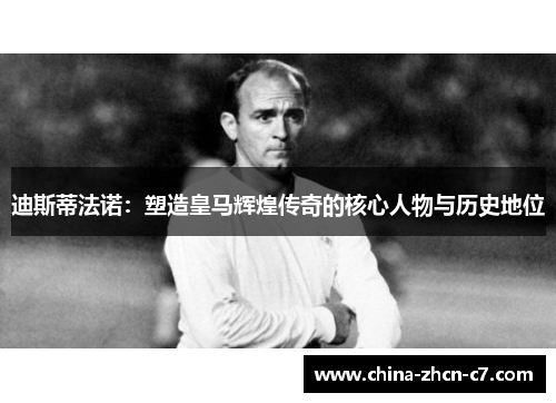 迪斯蒂法诺：塑造皇马辉煌传奇的核心人物与历史地位