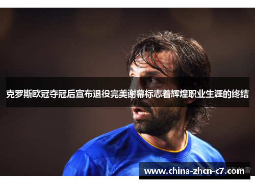 克罗斯欧冠夺冠后宣布退役完美谢幕标志着辉煌职业生涯的终结